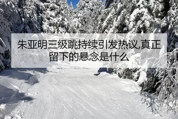 朱亚明三级跳持续引发热议,真正留下的悬念是什么